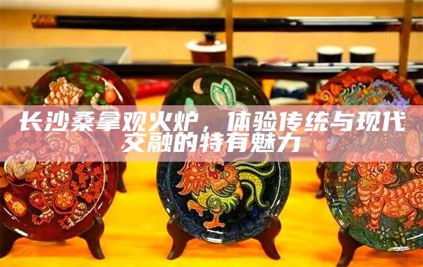 长沙桑拿观火炉，传统与现代交融的独特魅力体验