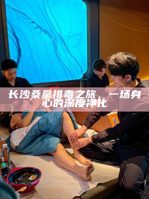 长沙桑拿排毒之旅，身心的深度净化之旅